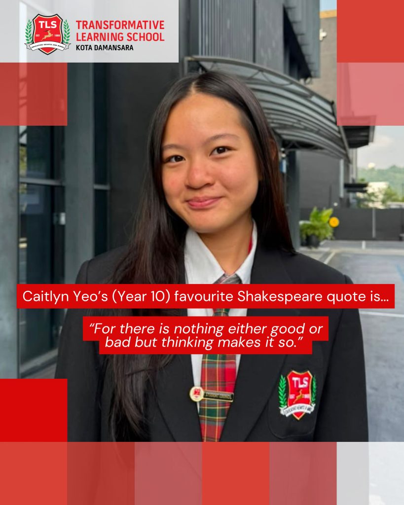 Caitlyn Yeo's (Year 10) favourite Shakespeare quote is ... "For there is nothing either good or bad but thinking makes it so."