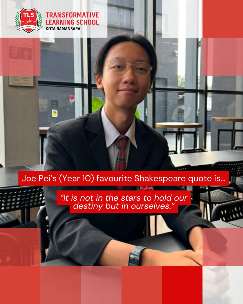 Joe Pei's (Year 10) favourite Shakespeare quote is ... "It is not in the stars to hold our destiny but in ourselves."