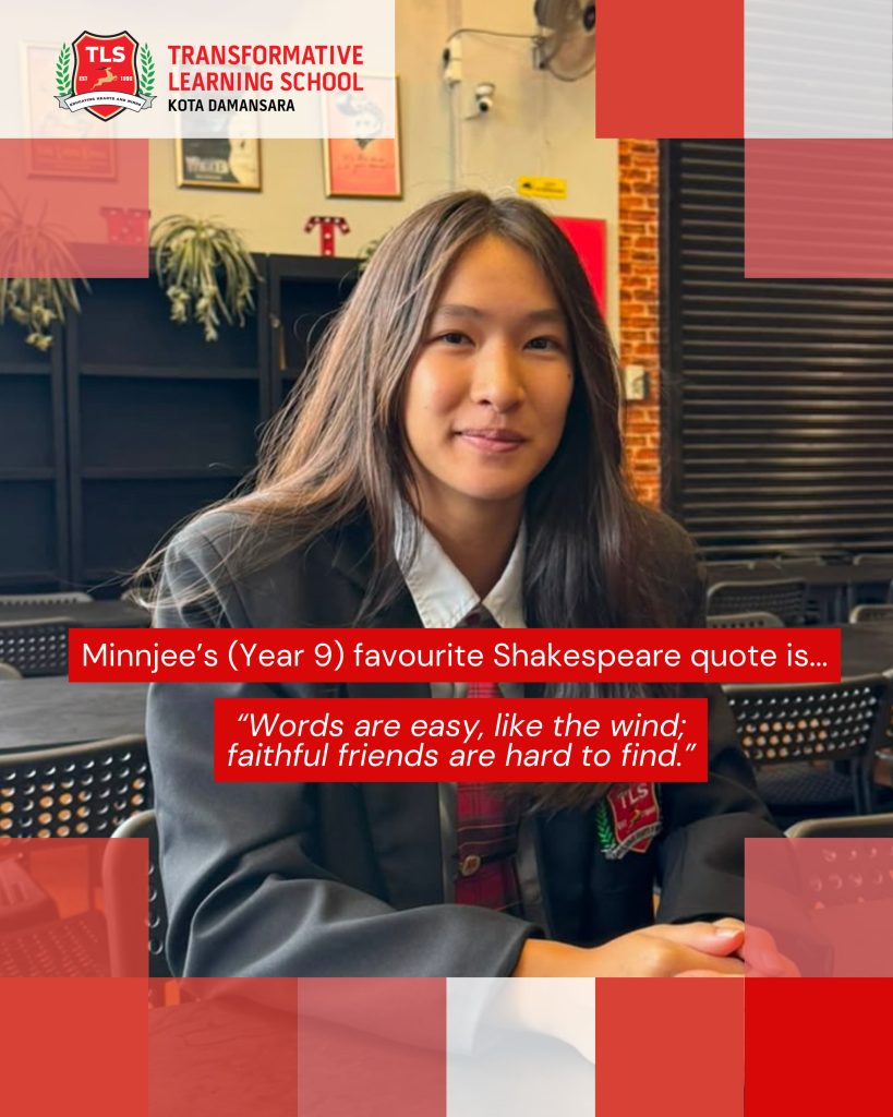 Minnjee's (Year 9) favourite Shakespeare quote is ... "Words are easy, like the wind; faithful friends are hard to find."